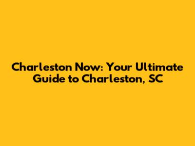 Charleston Now: Your Ultimate Guide to Charleston, SC