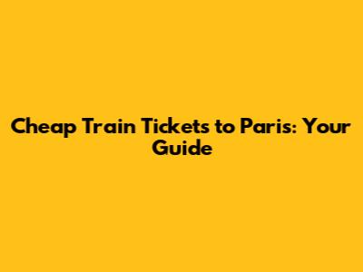 Cheap Train Tickets to Paris: Your Guide