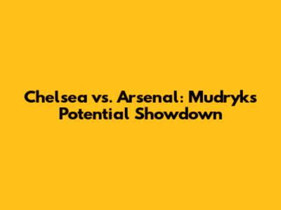 Chelsea vs. Arsenal: Mudryk's Potential Showdown