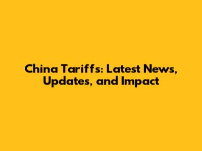 China Tariffs: Latest News, Updates, and Impact
