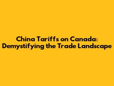 China Tariffs on Canada: Demystifying the Trade Landscape