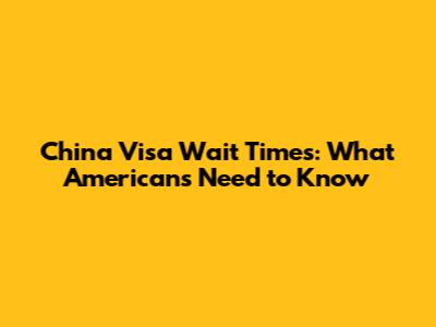 China Visa Wait Times: What Americans Need to Know