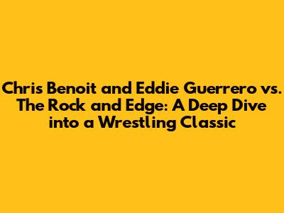 Chris Benoit and Eddie Guerrero vs. The Rock and Edge: A Deep Dive into a Wrestling Classic