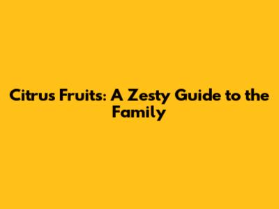 Citrus Fruits: A Zesty Guide to the Family