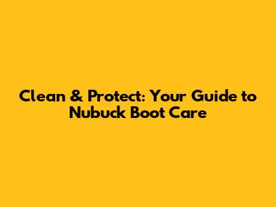 Clean & Protect: Your Guide to Nubuck Boot Care