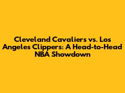 Cleveland Cavaliers vs. Los Angeles Clippers: A Head-to-Head NBA Showdown