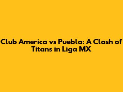 Club America vs Puebla: A Clash of Titans in Liga MX