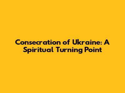 Consecration of Ukraine: A Spiritual Turning Point