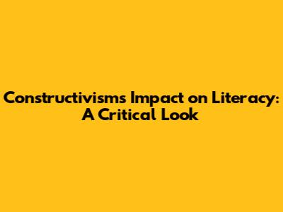 Constructivism's Impact on Literacy: A Critical Look