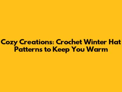 Cozy Creations: Crochet Winter Hat Patterns to Keep You Warm