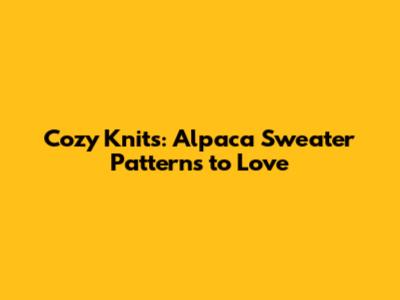 Cozy Knits: Alpaca Sweater Patterns to Love
