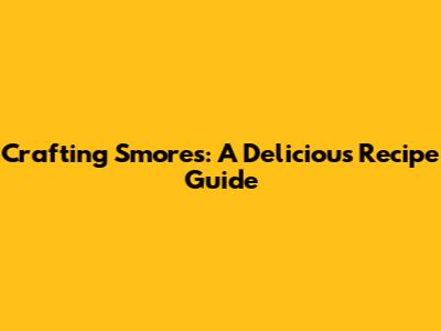 Crafting S'mores: A Delicious Recipe Guide