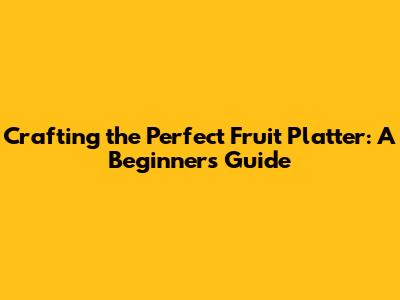 Crafting the Perfect Fruit Platter: A Beginner's Guide