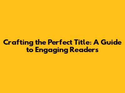 Crafting the Perfect Title: A Guide to Engaging Readers