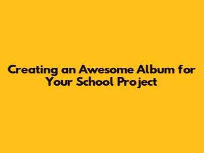 Creating an Awesome Album for Your School Project