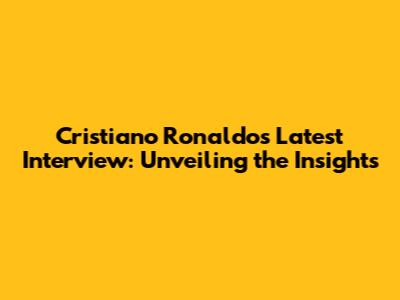 Cristiano Ronaldo's Latest Interview: Unveiling the Insights