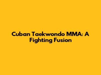 Cuban Taekwondo MMA: A Fighting Fusion