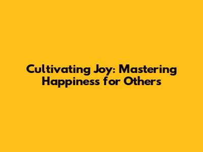 Cultivating Joy: Mastering Happiness for Others