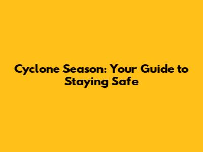 Cyclone Season: Your Guide to Staying Safe