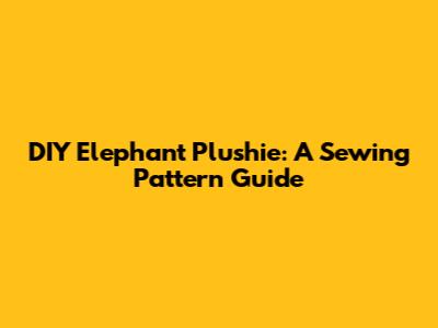 DIY Elephant Plushie: A Sewing Pattern Guide
