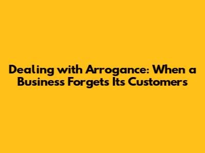 Dealing with Arrogance: When a Business Forgets Its Customers