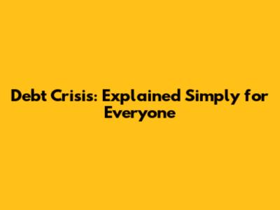 Debt Crisis: Explained Simply for Everyone