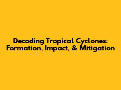 Decoding Tropical Cyclones: Formation, Impact, & Mitigation