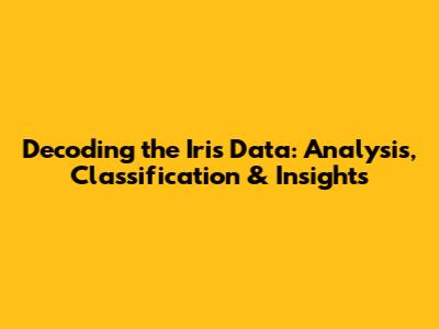 Decoding the Iris Data: Analysis, Classification & Insights