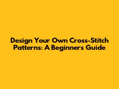 Design Your Own Cross-Stitch Patterns: A Beginner's Guide