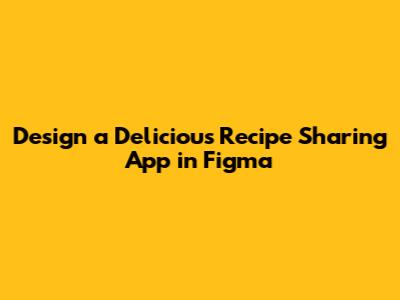 Design a Delicious Recipe Sharing App in Figma