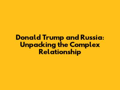 Donald Trump and Russia: Unpacking the Complex Relationship