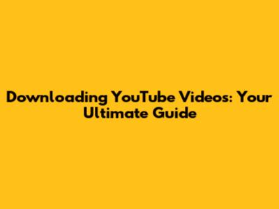 Downloading YouTube Videos: Your Ultimate Guide
