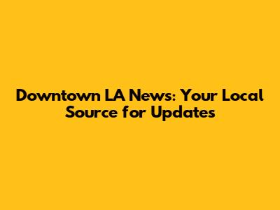 Downtown LA News: Your Local Source for Updates