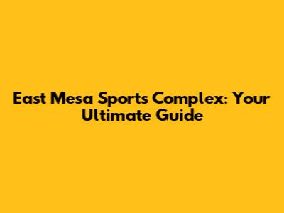 East Mesa Sports Complex: Your Ultimate Guide