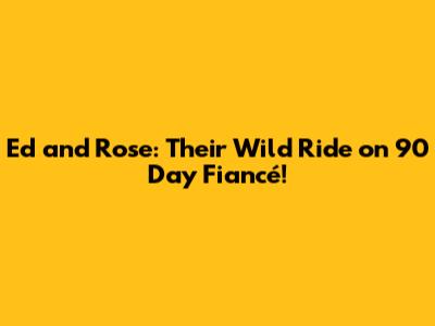Ed and Rose: Their Wild Ride on 90 Day Fiancé!