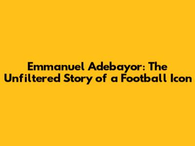 Emmanuel Adebayor: The Unfiltered Story of a Football Icon