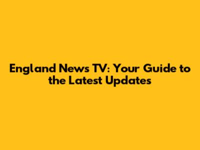 England News TV: Your Guide to the Latest Updates