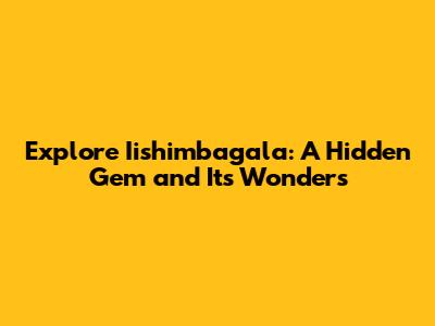 Explore Iishimbagala: A Hidden Gem and Its Wonders