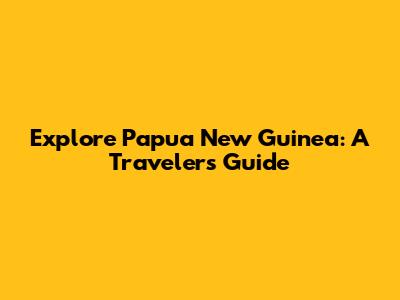 Explore Papua New Guinea: A Traveler's Guide