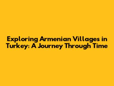 Exploring Armenian Villages in Turkey: A Journey Through Time