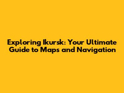 Exploring Ikursk: Your Ultimate Guide to Maps and Navigation