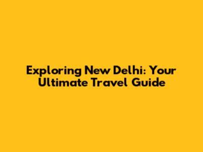 Exploring New Delhi: Your Ultimate Travel Guide