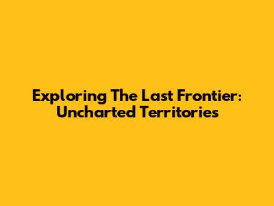 Exploring The Last Frontier: Uncharted Territories