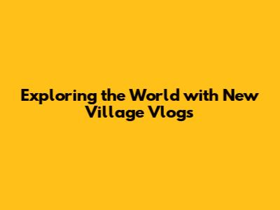 Exploring the World with New Village Vlogs