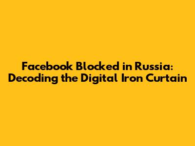 Facebook Blocked in Russia: Decoding the Digital Iron Curtain