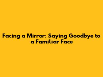 Facing a Mirror: Saying Goodbye to a Familiar Face