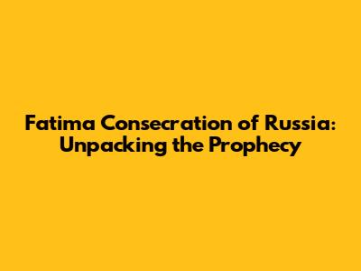 Fatima Consecration of Russia: Unpacking the Prophecy