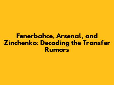 Fenerbahce, Arsenal, and Zinchenko: Decoding the Transfer Rumors