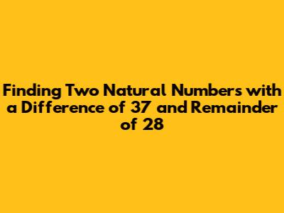 Finding Two Natural Numbers with a Difference of 37 and Remainder of 28
