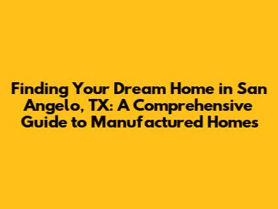 Finding Your Dream Home in San Angelo, TX: A Comprehensive Guide to Manufactured Homes